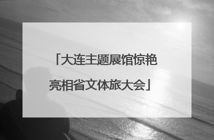 大连主题展馆惊艳亮相省文体旅大会