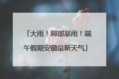 大雨！局部暴雨！端午假期安徽最新天气