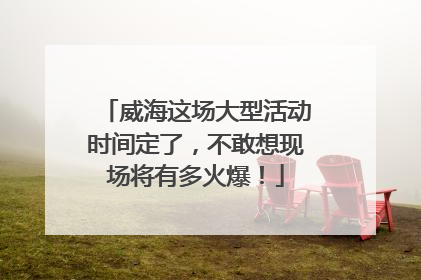 威海这场大型活动时间定了，不敢想现场将有多火爆！