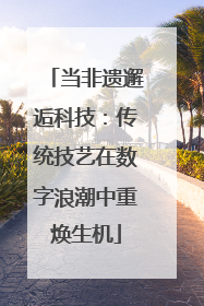 当非遗邂逅科技：传统技艺在数字浪潮中重焕生机
