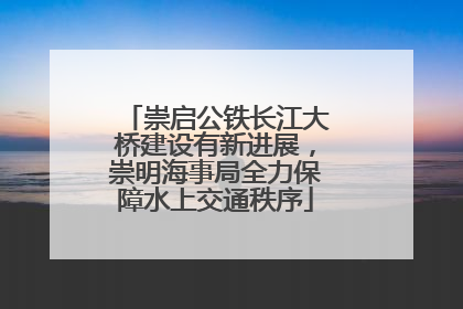 崇启公铁长江大桥建设有新进展，崇明海事局全力保障水上交通秩序