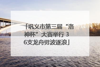 巩义市第三届“洛神杯”大赛举行 36支龙舟劈波逐浪