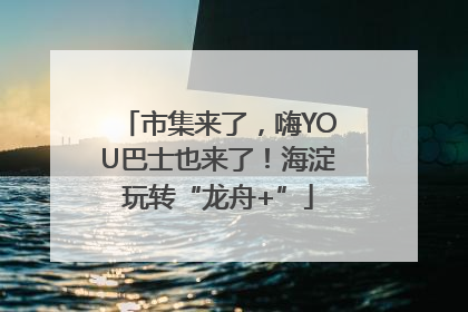 市集来了，嗨YOU巴士也来了！海淀玩转“龙舟+”