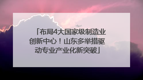 布局4大国家级制造业创新中心！山东多举措驱动专业产业化新突破