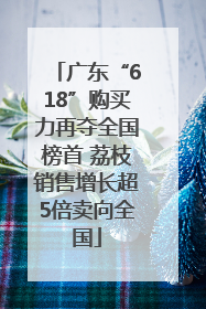 广东“618”购买力再夺全国榜首 荔枝销售增长超5倍卖向全国
