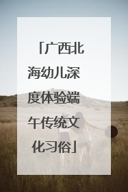 广西北海幼儿深度体验端午传统文化习俗