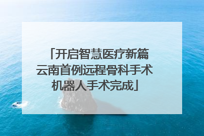 开启智慧医疗新篇 云南首例远程骨科手术机器人手术完成