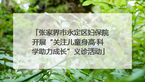 张家界市永定区妇保院开展“关注儿童身高·科学助力成长”义诊活动