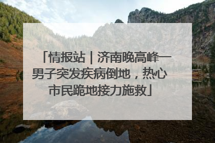情报站｜济南晚高峰一男子突发疾病倒地，热心市民跪地接力施救
