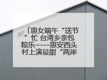 惠女端午“送节”忙 台湾乡亲包粽乐——惠安西头村上演最甜“两岸对话”