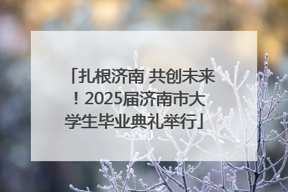 扎根济南 共创未来！2025届济南市大学生毕业典礼举行