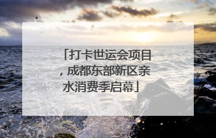 打卡世运会项目，成都东部新区亲水消费季启幕