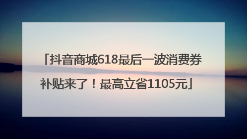 抖音商城618最后一波消费券补贴来了！最高立省1105元