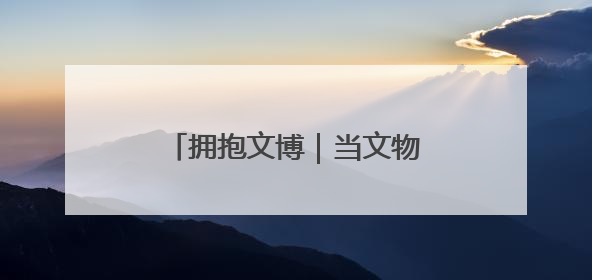 拥抱文博｜当文物遇见童心，闪光创意让宝藏“动”起来