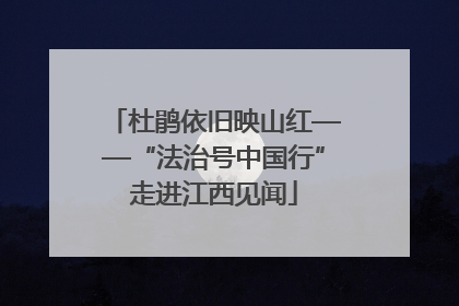 杜鹃依旧映山红——“法治号中国行”走进江西见闻