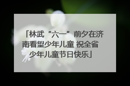 林武“六一”前夕在济南看望少年儿童 祝全省少年儿童节日快乐