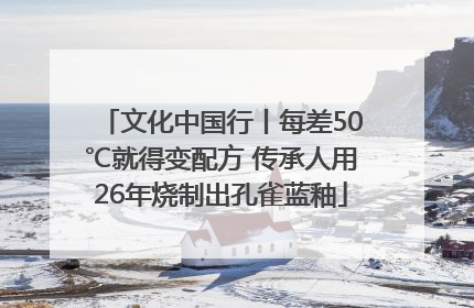 文化中国行丨每差50℃就得变配方 传承人用26年烧制出孔雀蓝釉