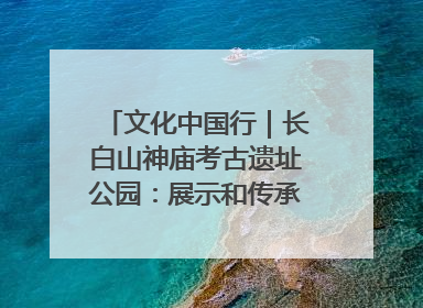 文化中国行｜长白山神庙考古遗址公园：展示和传承多民族文化交融