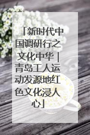 新时代中国调研行之文化中华｜青岛工人运动发源地红色文化浸人心