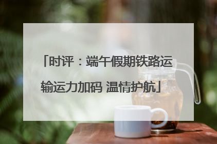 时评：端午假期铁路运输运力加码 温情护航