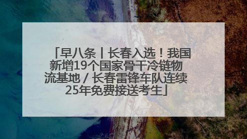 早八条丨长春入选！我国新增19个国家骨干冷链物流基地／长春雷锋车队连续25年免费接送考生