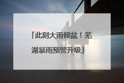此刻大雨倾盆！芜湖暴雨预警升级