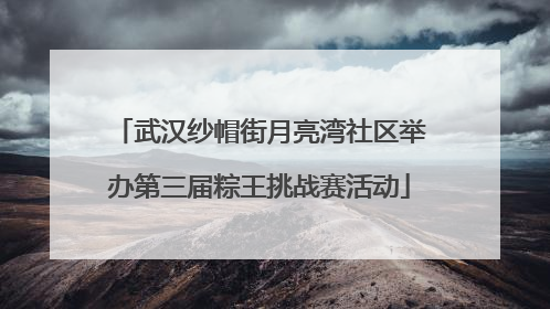武汉纱帽街月亮湾社区举办第三届粽王挑战赛活动