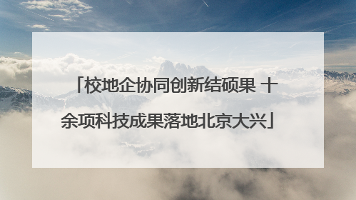 校地企协同创新结硕果 十余项科技成果落地北京大兴