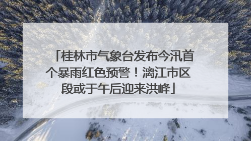 桂林市气象台发布今汛首个暴雨红色预警！漓江市区段或于午后迎来洪峰