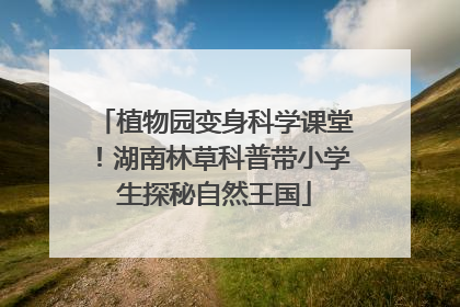 植物园变身科学课堂！湖南林草科普带小学生探秘自然王国