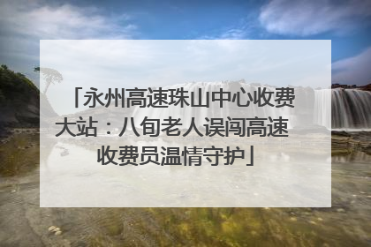 永州高速珠山中心收费大站：八旬老人误闯高速 收费员温情守护