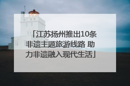江苏扬州推出10条非遗主题旅游线路 助力非遗融入现代生活