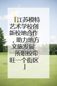 江苏模特艺术学校创新校地合作，助力地方文旅发展 一所职校带旺一个街区