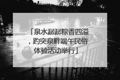 泉水潺潺粽香四溢，趵突泉畔端午民俗体验活动举行