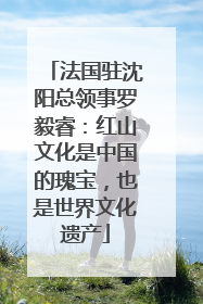 法国驻沈阳总领事罗毅睿：红山文化是中国的瑰宝，也是世界文化遗产