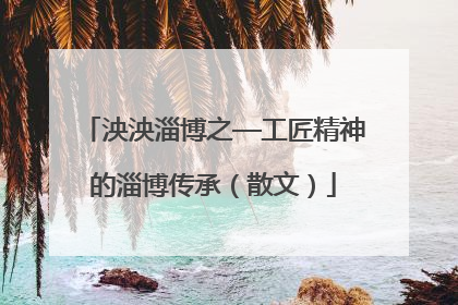 泱泱淄博之—工匠精神的淄博传承（散文）