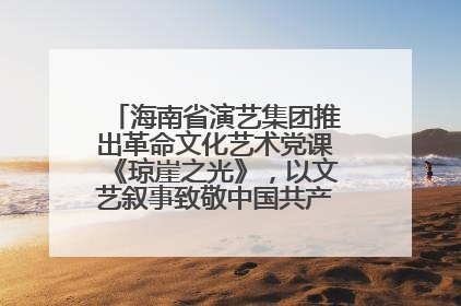 海南省演艺集团推出革命文化艺术党课《琼崖之光》，以文艺叙事致敬中国共产党成立104周年