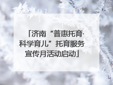 济南“普惠托育·科学育儿”托育服务宣传月活动启动