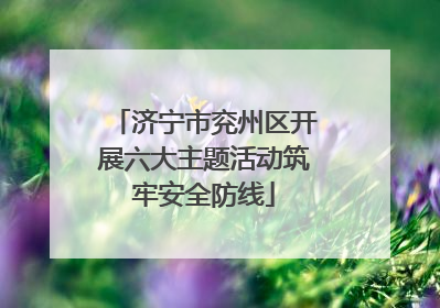 济宁市兖州区开展六大主题活动筑牢安全防线