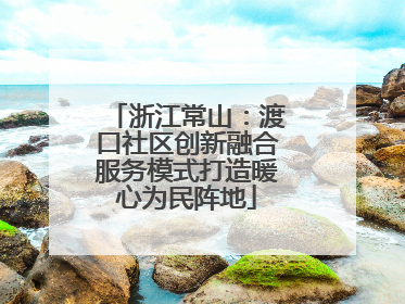 浙江常山：渡口社区创新融合服务模式打造暖心为民阵地