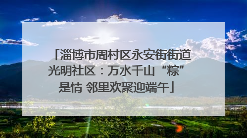 淄博市周村区永安街街道光明社区：万水千山“粽”是情 邻里欢聚迎端午