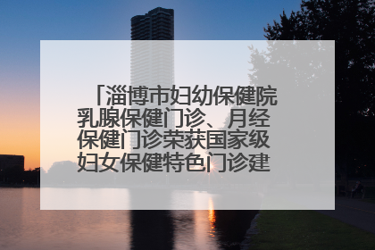 淄博市妇幼保健院乳腺保健门诊、月经保健门诊荣获国家级妇女保健特色门诊建设单位荣誉称号