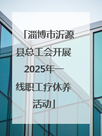 淄博市沂源县总工会开展2025年一线职工疗休养活动