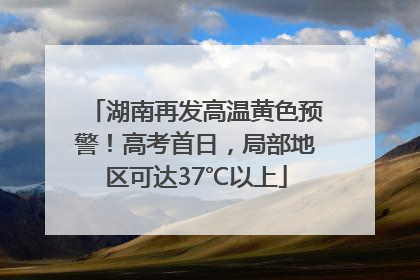 湖南再发高温黄色预警！高考首日，局部地区可达37℃以上