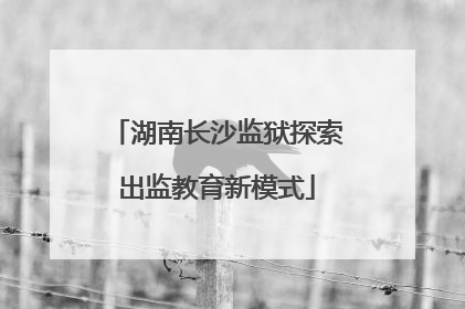 湖南长沙监狱探索出监教育新模式