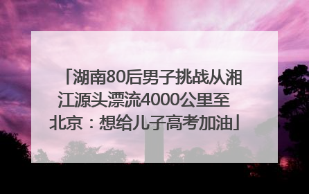 湖南80后男子挑战从湘江源头漂流4000公里至北京：想给儿子高考加油