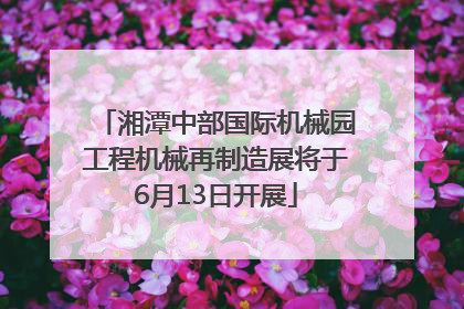 湘潭中部国际机械园工程机械再制造展将于6月13日开展