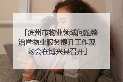 滨州市物业领域问题整治暨物业服务提升工作现场会在博兴县召开
