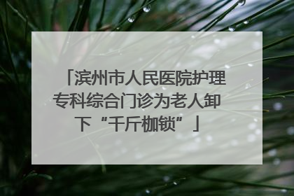 滨州市人民医院护理专科综合门诊为老人卸下“千斤枷锁”