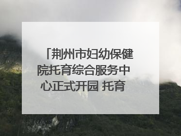 荆州市妇幼保健院托育综合服务中心正式开园 托育宣传月同步启动
